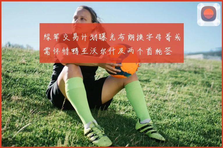 绿军交易计划曝光布朗换字母哥或需怀特鸭王沃尔什及两个首轮签