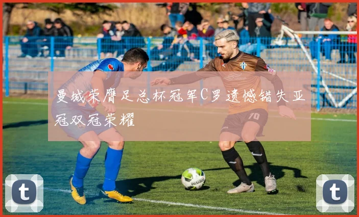 曼城荣膺足总杯冠军C罗遗憾错失亚冠双冠荣耀