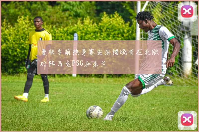 曼联季前热身赛安排揭晓将在北欧对阵马竞PSG和米兰