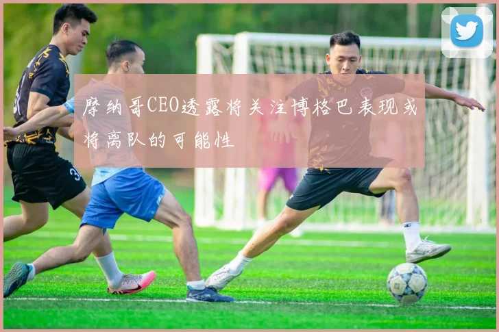 摩纳哥CEO透露将关注博格巴表现或将离队的可能性
