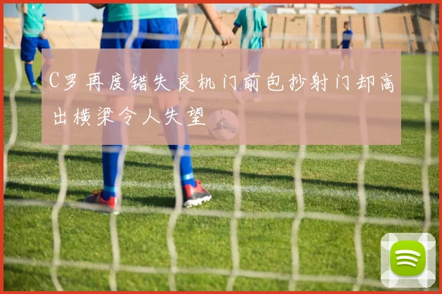 C罗再度错失良机门前包抄射门却高出横梁令人失望
