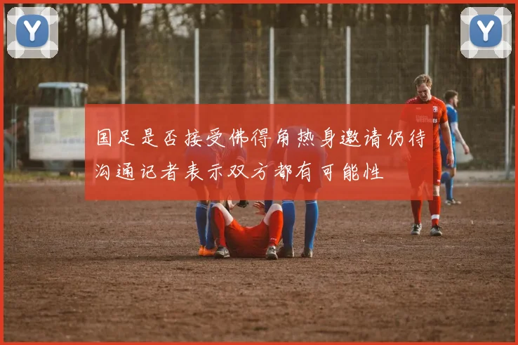 国足是否接受佛得角热身邀请仍待沟通记者表示双方都有可能性