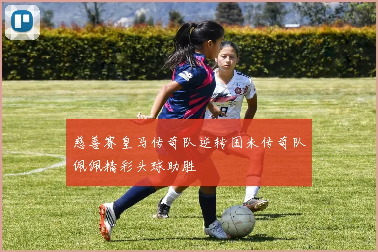 慈善赛皇马传奇队逆转国米传奇队佩佩精彩头球助胜