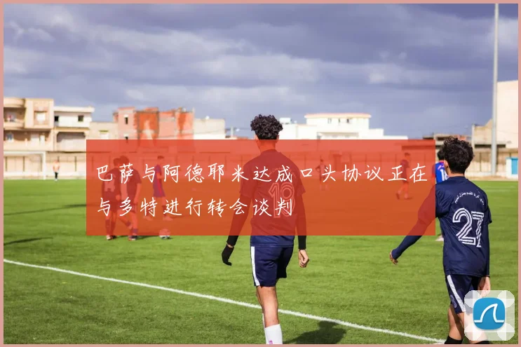 巴萨与阿德耶米达成口头协议正在与多特进行转会谈判