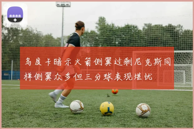 乌度卡暗示火箭侧翼过剩尼克斯同样侧翼众多但三分球表现堪忧