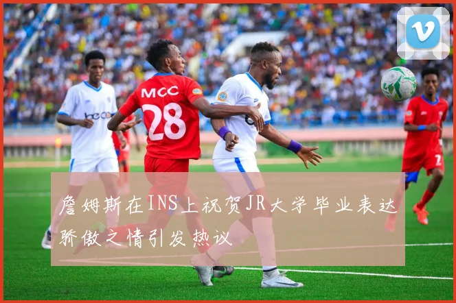詹姆斯在INS上祝贺JR大学毕业表达骄傲之情引发热议