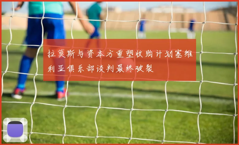 拉莫斯与资本方重塑收购计划塞维利亚俱乐部谈判最终破裂