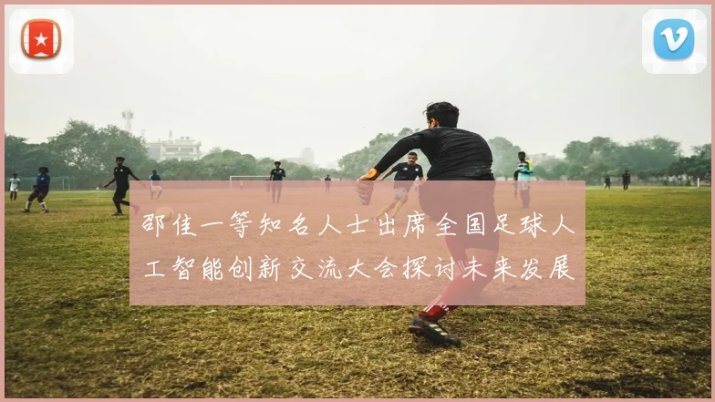 邵佳一等知名人士出席全国足球人工智能创新交流大会探讨未来发展方向