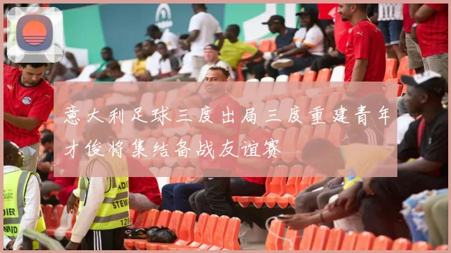 意大利足球三度出局三度重建青年才俊将集结备战友谊赛