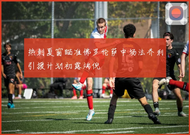 热刺夏窗瞄准佛罗伦萨中场法乔利引援计划初露端倪