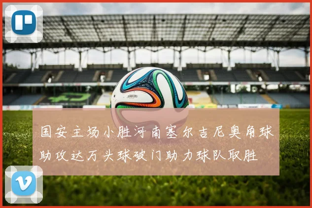 国安主场小胜河南塞尔吉尼奥角球助攻达万头球破门助力球队取胜