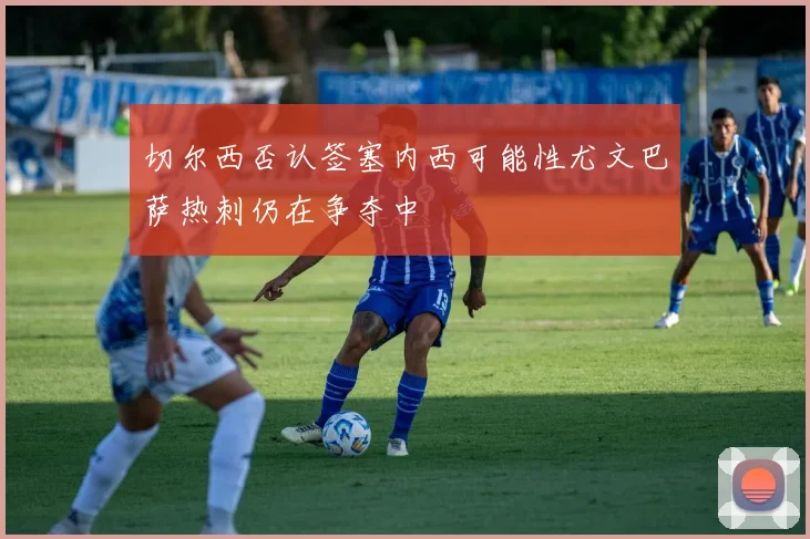 切尔西否认签塞内西可能性尤文巴萨热刺仍在争夺中