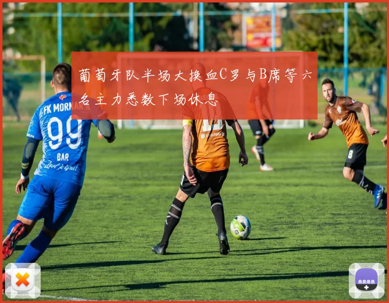 葡萄牙队半场大换血C罗与B席等六名主力悉数下场休息