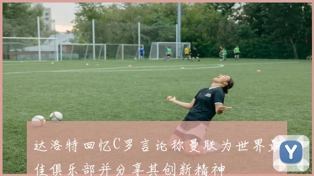 达洛特回忆C罗言论称曼联为世界最佳俱乐部并分享其创新精神