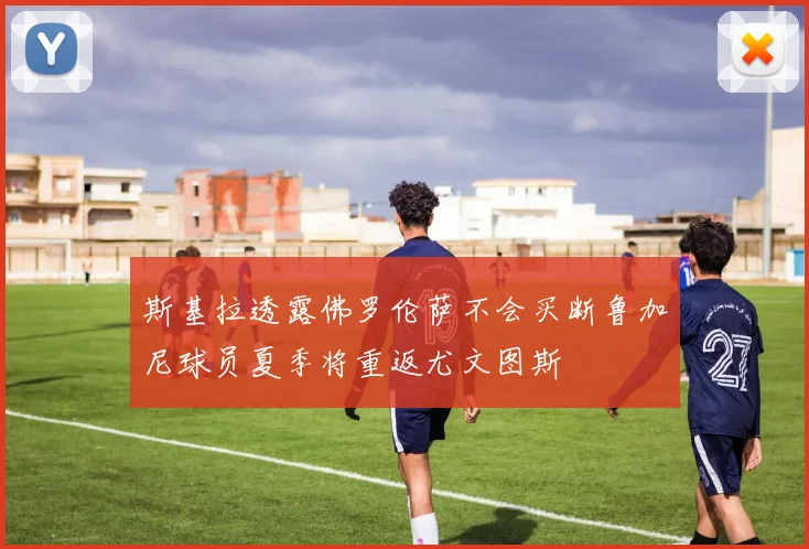 斯基拉透露佛罗伦萨不会买断鲁加尼球员夏季将重返尤文图斯