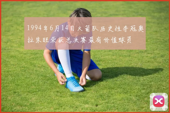 1994年6月14日火箭队历史性夺冠奥拉朱旺荣获总决赛最有价值球员