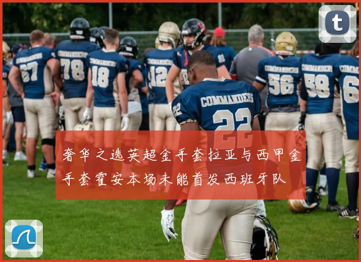 奢华之选英超金手套拉亚与西甲金手套霍安本场未能首发西班牙队