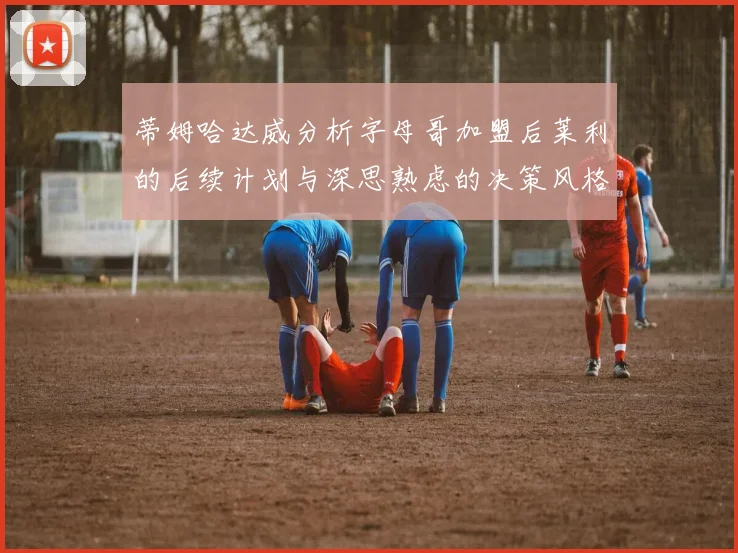 蒂姆哈达威分析字母哥加盟后莱利的后续计划与深思熟虑的决策风格