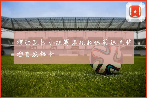 穆西亚拉小组赛末轮轮休翁达夫将迎首发机会
