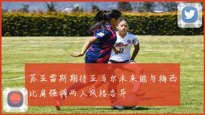 苏亚雷斯期待亚马尔未来能与梅西比肩强调两人风格各异