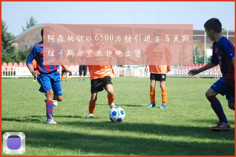 阿森纳欲以6500万镑引进吉马良斯纽卡斯尔坚决拒绝出售