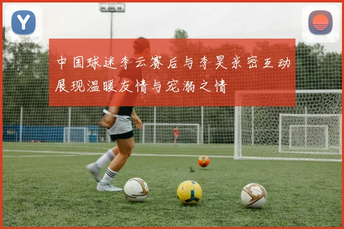 中国球迷李云赛后与李昊亲密互动展现温暖友情与宠溺之情